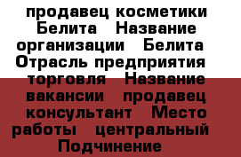 продавец косметики Белита › Название организации ­ Белита › Отрасль предприятия ­ торговля › Название вакансии ­ продавец консультант › Место работы ­ центральный › Подчинение ­ руководителю › Минимальный оклад ­ 12 000 › Максимальный оклад ­ 20 000 › Процент ­ 5 › База расчета процента ­ с продаж › Возраст от ­ 27 › Возраст до ­ 50 - Оренбургская обл., Оренбург г. Работа » Вакансии   . Оренбургская обл.